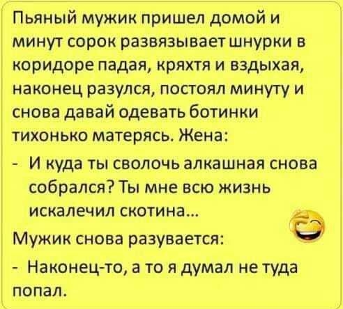 Пьяный мужик пришел домой и минут сорок развязываетшнурки в коридоре падая кряхтя и вздыхая наконец разулся посгоял минуту и снова давай одевать ботинки тихонько матерясь4 Жена И куда ты сволочь алкашная снова собрался Ты мне всю жизнь искалечил скотина Мужик снова разувается Наконец то а то я думал не туда попал