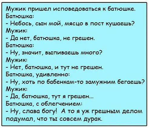 Мужик пришел исповедоваться батюшке Бдтюшкц Небось сын мой мышц в пост кушаешь Мужик да нет батюшка не грешен Батюшкд Ну значит выпиваешь много Мужик Нет батюшка и тут не грешен Бдтюшкд удивленно Ну хоть по бабенкам та шмужним бегаешь Мужик дсь батюшка тут я грешен Батюшка облегчением Ну слава богу А то я уж грешным делам подумал что ть совсем дурак