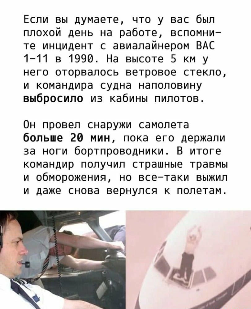 Если вы думаете что у вас был плохой день на работе вспомни те инцидент с авиалайнером ВАС 111 в 1990 На высоте 5 км у него оторвалось ветровое стекло и командира судна наполовину выбросило из кабины пилотов Он провел снаружи самолета больше 20 мин пока его держали за ноги бортпроводники В итоге командир получил страшные травмы и обморожения но всетаки выжил и даже снова вернулся к полетам 4ЕЬ