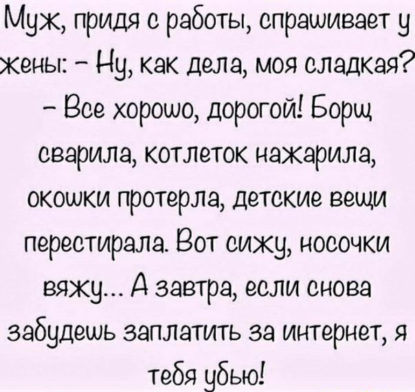 Мух придя с работы спрашивает у Жены Ну как дела моя сладкая Все хорошо дорогой Борщ озарила котлеток нажарим окошки протерла детские вещи переотирала Вот сижу носочки вяжу А завтра если снова забудешь заплатить за интернет я тебя убью