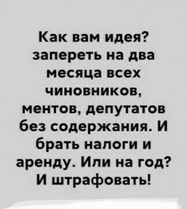 Как вам идея запереть на два месяца всех чиновников ментов депутатов без содержания И брать налоги и аренду Или на год И штрафовать