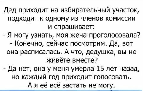 Дед приходит на избирательный участок подходит к одному из членов комиссии и спрашивает я могу узнать моя жена проголосовала Конечно сейчас посмотрим Да вот она расписалась А что дедушка вы не живёте вмесге Да нет она у меня умерла 15 лет назад но каждый год приходит голосовать А я её всё застать не могу