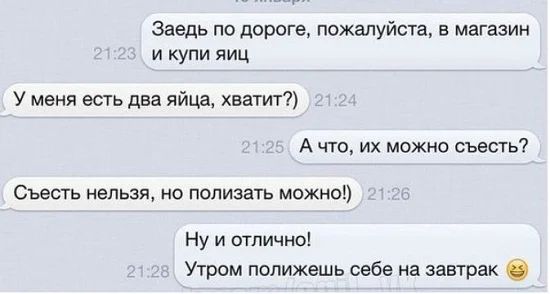 Заедь по дороге пожалуйста в магазин и купи яиц У меня есть два яйца хватит А что их можно съесть Съесть нельзя но полизать можно Ну и отлично Утром попижешь себе на завтрак С