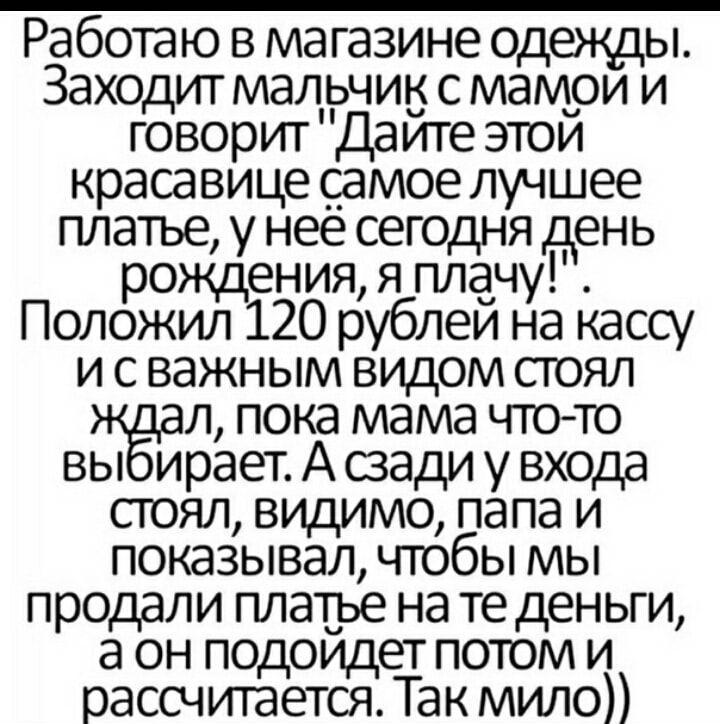 Работаю в магазине одежды Заходит малвчик с мамри и говорит Даите этои красавице _с_амое лучшее платье у нее сегодня день рождения я плачу Положил 120 рублеи на кассу и с важным видом стоял л пока мама чтото вы ирает А сзади у входа стоял видимо папа и показывал чтобы мы продали платье на те деньги а он подоидет потом и рассчитается Так мило