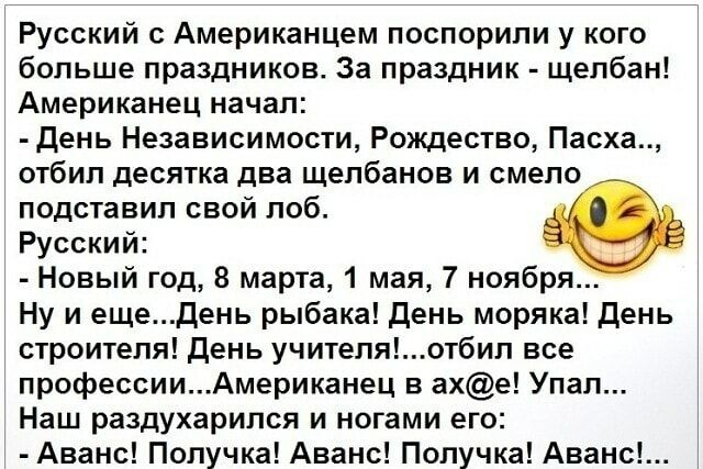 Русский Американцем поспорили у кого больше праздников За праздник щелбан Американец начал День Независимости Рождество Пасха отбил десятка два щелбанов и смело подставил свой лоб Русский Новый год 8 марта 1 мая 7 ноября Ну и ещедень рыбака день моряка день строителя день учителяотбил все профессииАмериканец в ахе Упал Наш раздухарипся и ногами его 1 Аванс Попучка Аванс Попучка Аванс