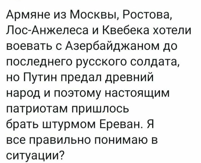 Армяне из Москвы Ростова Лос Анжелеса и Квебека хотели воевать с Азербайджаном до последнего русского солдата но Путин предал древний народ и поэтому настоящим патриотам пришлось брать штурмом Ереван Я все правильно понимаю в ситуации