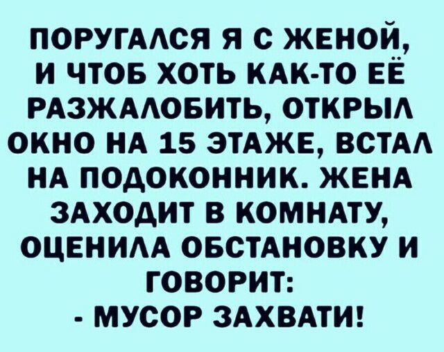 ПОРУГААСЯ Я с ЖЕНОИ И ЧТОБ ХОТЬ КАК ТО ЕЁ РАЗЖААОБИТЬ ОТКРЫА ОКНО НА 15 ЭТАЖЕ ВСТАА НА ПОДОКОННИК ЖЕНА ЗАХОДИТ В КОМНАТУ ОЦЕНИА ОБСТАНОВКУ И ГОВОРИТ МУСОР ЗАХВАТИ