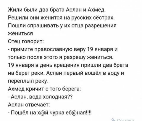 Жипи были два брата Аслан и Ахмед Решили они женится на русских сестрахт Пошли спрашивать у их отца разрешения жениться Отец говорит примите православную веру 19 января и только после этого я разрешу жениться 19 января в день крещения пришли два брата на берег реки Аслан первый вошёл в воду и переппып реку Ахмед кричит того берега Аслан вода холодный Аслан отвечает Пошёл на хй чурка ебная