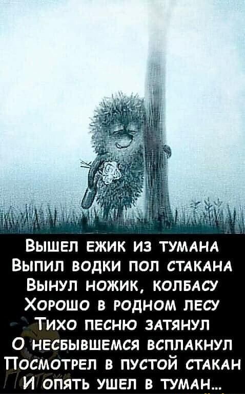 ВЫШЕЛ ЕЖИК ИЗ ТУМАНА ВЫПИЛ ВОДКИ ПОП СТАКАНА ВЫНУЛ НОЖИК КОЛБАСУ ХОРОШО В РОДНОМ ЛЕСУ ТИХО ПЕСНЮ ЗАТЯНУЛ О НЕСБЫВШЕМСЯ ВСПЛАКНУЛ ПОСМОТРЕП В ПУСТОЙ СТАКАН И ОПЯТЬ УШЕЛ В ТУМАН