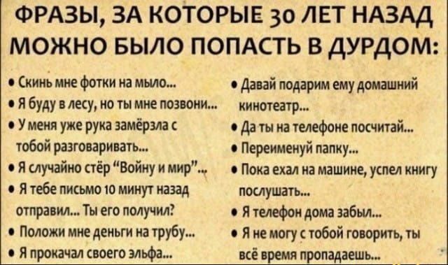ФРАЗЫ ЗА КОТОРЫЕ 30 ЛЕТ НАЗАД МОЖНО БЫЛО ПОПАСТЬ В ДУРДОМ кино мне фотки на мыло давай подарим ему домашний я буду в лесу но ты мне позвони кинотеатр У меня уже рука замёрзла о да ты на телефоне посчитай тобой разговаривать Переимеиуй папку 0 Я случайно стёр Войну и мир Пока ехал на машине успел книгу с я тебе письмо то минут назад послушать отправил Ты его получил 0 я телефон дома забыл Положи ми