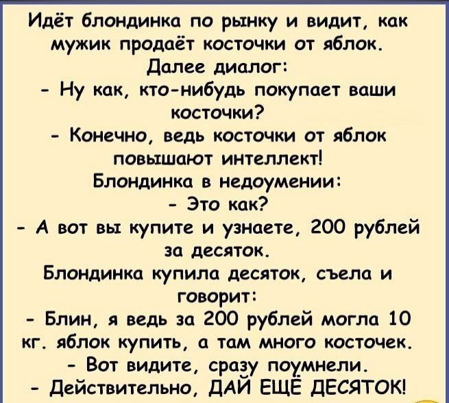 Идёт блондинка по рынку и видит как мужик продаёт косточки от яблок Далее диалог Ну как ктонибудь покупает ваши косточки Конечно ведь косточки от яблок повышают интеллект Блондинка в недоумении Это как А вот вы купите и узнаете 200 рублей за десяток Блондинка купила десяток съела и говорит Блин я ведь за 200 рублей могла 10 кг яблок купить а там много косточек Вот видите сразу поумнели Действитель