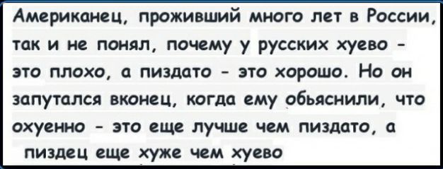 Американец проживший много лет в России так и не понял почему у русских хуево это плохо пиздато это хорошо Но он ЗОПУТОЛСЯ ВКОНСЦ КОГДО ему объяснили что охуенно ЭТО еще ЛУЧШЕ ЧЕМ ПИЗДОТО ПИЗДЁЦ Від хуже чем хуево