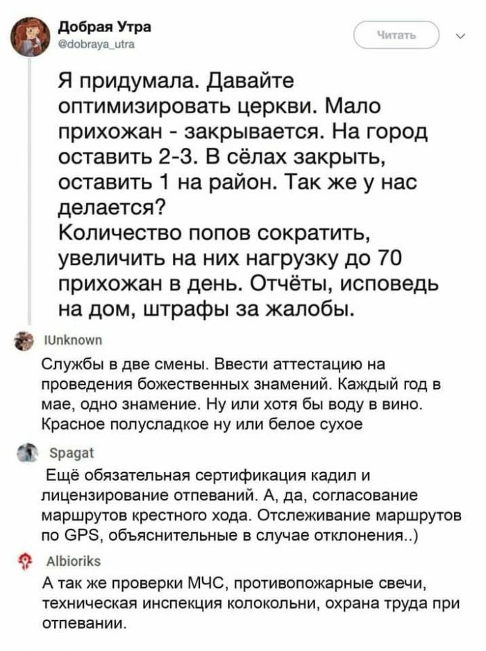 добрая Утра оаоыауа ина Я придумала давайте оптимизировать церкви Мало прихожан закрывается На город оставить 2 3 В сёлах закрыть оставить 1 на район Так же у нас делается Количество попов сократить увеличить на них нагрузку до 70 прихожан в день Отчёты исповедь на дом штрафы за жалобы ШпКпошп Службы в две смены Ввести аттестацию на проведения божественных знамений Каждый год в мае одно знамение Н