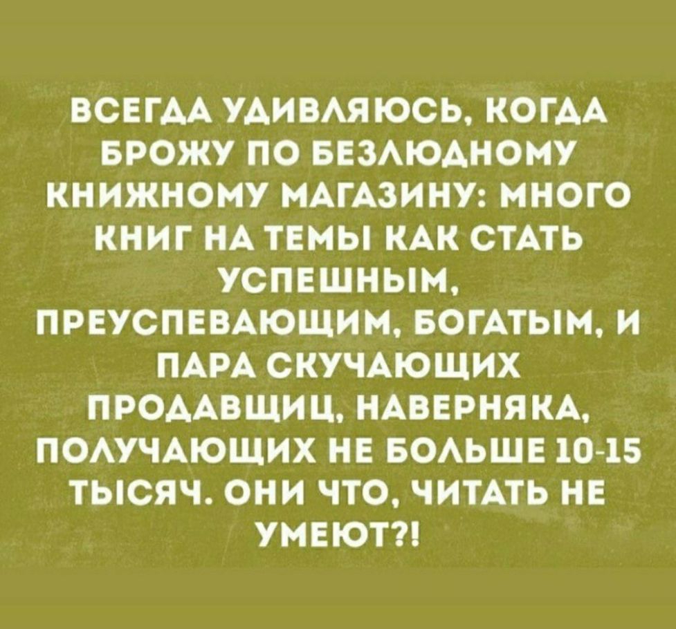ВСЕГАА УАИВАЯ ЮСЬ КОГАА БРОЖУ ПО БЕЗАЮАНОНУ КНИЖНОМУ МАГАЗИНУ МНОГО КНИГ НА ТЕМЫ КАК СТАТЬ УСПЕШНЫМ ПРЕУСПЕВАЮЩИМ БОГАТЫМ И ПАРА СКУЧАЮЩИХ ПРОААВЩИЦ НАВЕРНЯКА ПОАУЧАЮЩИХ НЕ БОАЬШЕ 10 15 ТЫСЯЧ ОНИ ЧТО ЧИТАТЬ НЕ УМЕЮТ