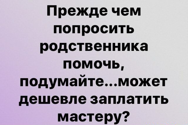 Прежде чем попросить родственника помочь подумайтеможет дешевле заплатить мастеру