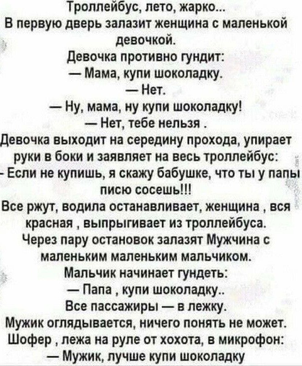 Троллейбус лето жарко В первую дверь залазит женщина с маленькой девочкой девочка противно гундит Мама купи шоколадку Нет Ну мама ну купи шоколадку Нет тебе нельзя девочка выходит на середину прохода упирает руки в боки и заявляет на весь троллейбус Если не купишь я скажу бабушке что ты у папы писю сосешь Все ржут водила останавливает женщина вся красная выпрыгивает и троллейбуса Через пару остано
