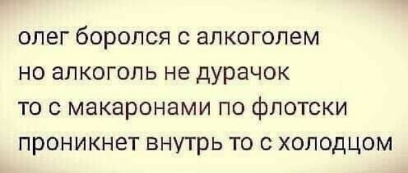 ОЛЭГ бОРОЛСЯ С ЭЛКОГОЛЭМ НО аЛКОГОЛЬ не дурачок ТО С макаронами ПО фЛОТСКИ ПРОНИКНЗТ внутрь ТО С ХОЛОДЦОМ