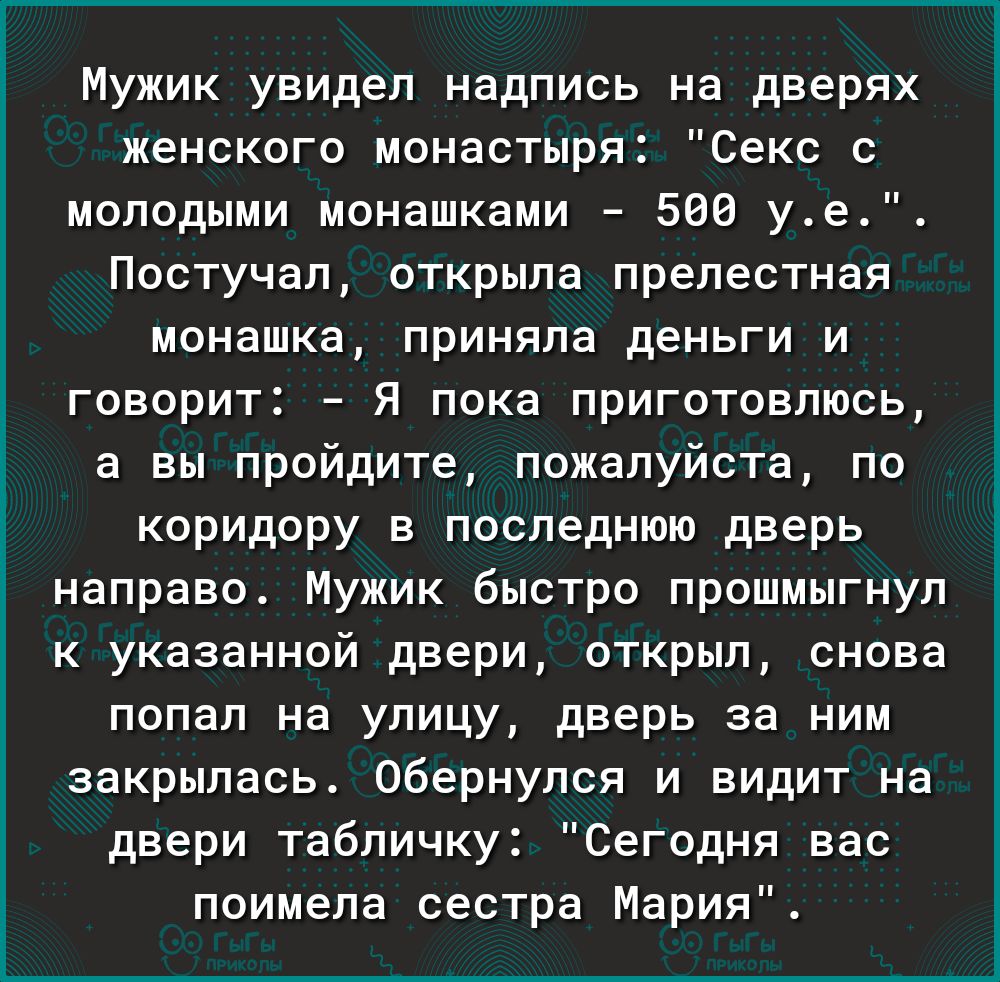 Мужик увидел надпись на дверях женского монастыря Секс с молодыми монашками 500 уе Постучал открыла прелестная монашка приняла деньги и говорит Я пока приготовлюсь а вы пройдите пожалуйста по коридору в последнюю дверь направо Мужик быстро прошмыгнул к указанной двери открыл снова попал на улицу дверь за ним закрылась Обернулся и видит на двери табличку Сегодня вас поимела сестра Мария