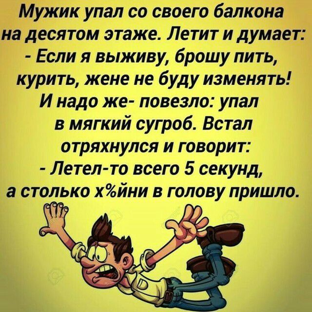 Мужик упал со своего балкона на десятом этаже Летит и думает Если я выживу брошу пить курить жене не буду изменять И надо же повезло упал в мягкий сугроб Встал отряхнулся и говорит Летел то всего 5 секунд а столько хйни в голову пришла Ж