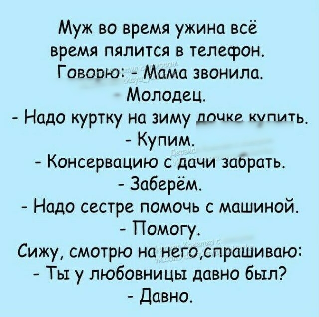 Муж во время ужина всё время пялится в телефон Говорю Мама звонила Молодец Надо куртку на зиму дочке купить Купим Консервацию с дачи забрать Заберём Надо сестре помочь с машиной Помогу Сижу смотрю на негоспрашиваю Ты у любовницы давно был Давно