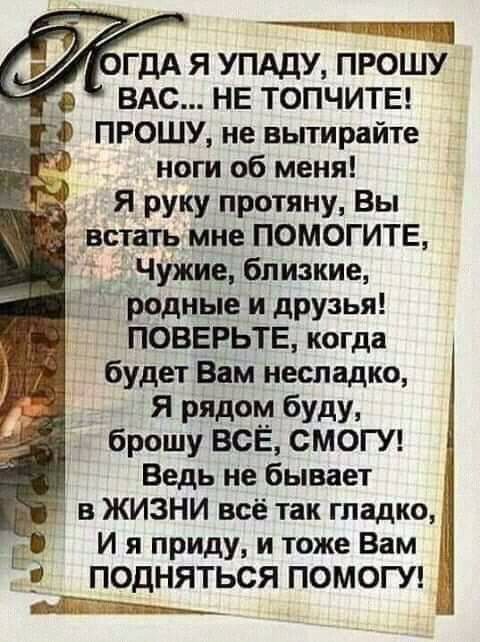 уГДА Я УПАДУ ПРОШУ _в ВАС НЕ ТОПЧИТЕ ПРОШУ не вытирайте ноги об меня Я руку протяну Вы встать мне ПОМОГИТЕ Чужие близкие 1 родные и друзья ПОВЕРЬТЕ когда будет Вам несладко Я рядом буду брошу ВСЕ СМОГУ _ Ведь не бывает 1 1 в ЖИЗНИ всё так гладко __ И я приду и тоже Вам ПОДНЯТЬСЯ ПОМОГУ