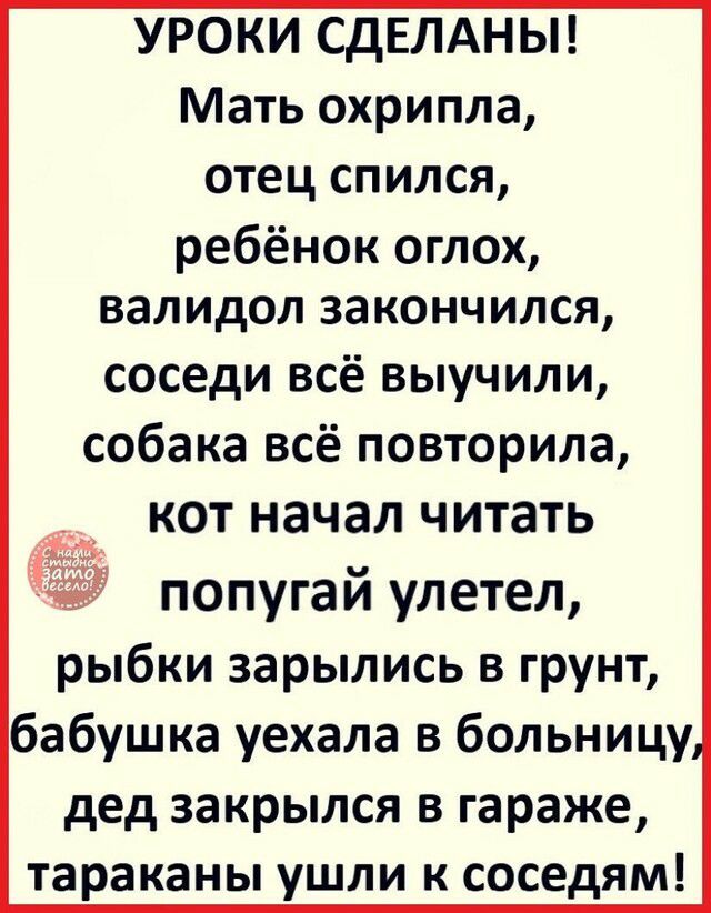 УРОКИ СдЕЛАНЫ Мать охрипла отец спился ребёнок оглох валидол закончился соседи всё выучили собака всё повторила кот начал читать попугай улетел рыбки зарылись в грунт бабушка уехала в больницу дед закрылся в гараже тараканы ушли к соседям