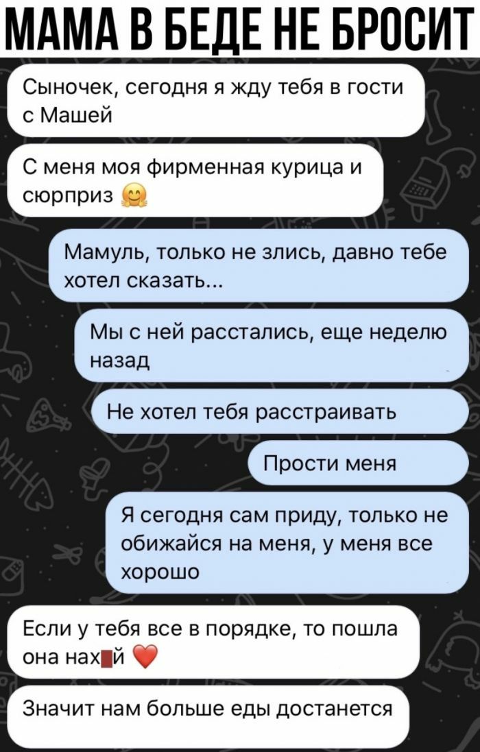 МАМА В БЕДЕ НЕ БРОВИТ Сыночек сегодня я жду тебя в гости с Машей С меня моя фирменная курица и сюрприз Мамупь только не злись давно тебе хотел сказать Мыс ней расстались еще неделю назад Прости меня Не хотел тебя расстраивать Я сегодня сам приду только не обижайся на меня у меня все хорошо Если у тебя все в порядке то пошла она нахій ЗНЗЧИТ нам больше еды достанется