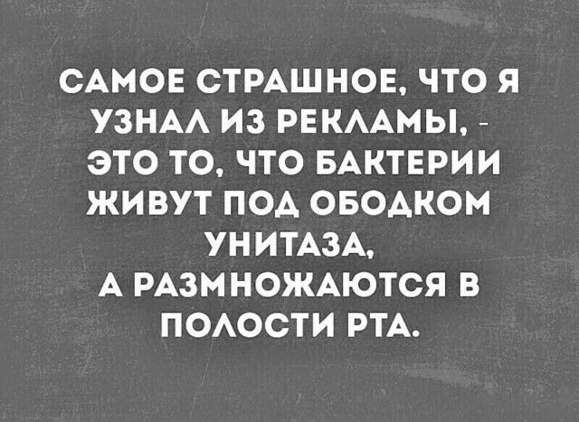 САМОЕ СТРАШНОЕ ЧТО Я УЗНАА ИЗ РЕКААМЫ ЭТО ТО ЧТО БАКТЕРИИ ЖИВУТ ПОА ОБОАКОМ УНИТАЗА А РАЗМНОЖАЮТСЯ В ПОАОСТИ РТА
