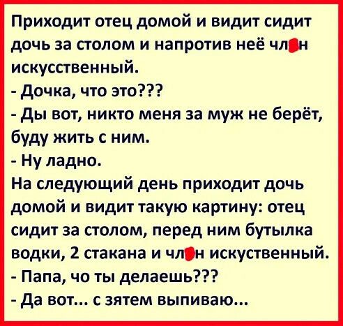 Приходит отец домой и видит сидит дочь за столом и напротив неё члн искусственный дочка что это ды вот никто меня за муж не берёт буду жить с ним Ну ладно На следующий день приходит дочь домой и видит такую картину отец сидит за столом перед ним бутылка водки 2 стакана и члн искуственный Папа чо ты делаешь да вот с зятем выпиваю