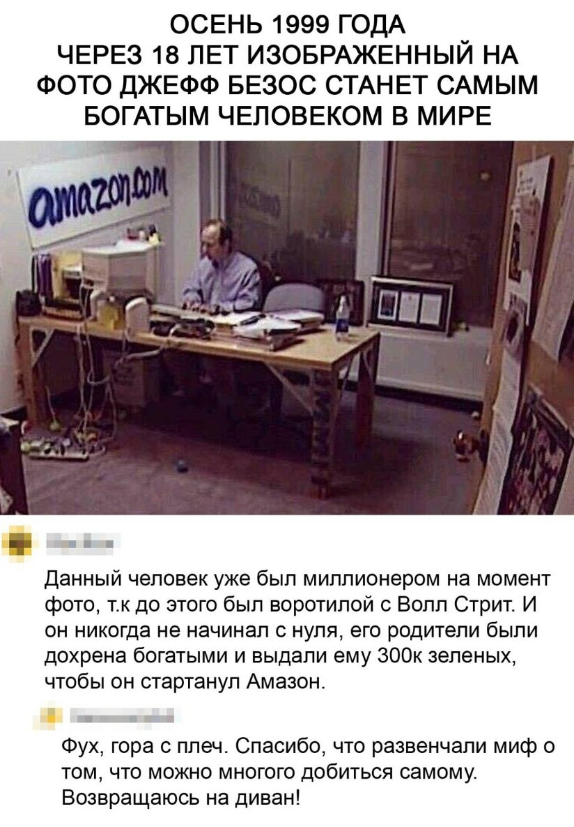 ОСЕНЬ 1999 ГОДА ЧЕРЕЗ 18 ЛЕТ ИЗОБРАЖЕННЫЙ НА ФОТО ДЖЕФФ БЕЗОС СТАНЕТ САМЫМ БОГАТЫМ ЧЕЛОВЕКОМ В МИРЕ данный человек уже был миллионером на момент фото тк до этого был воротилой с Волл Стрит И он никогда не начинал с нуля его родители были дохрена богатыми и выдали ему 300к зеленых чтобы он стартанул Амазон в Фух гора с плеч Спасибо что развенчали миф о том что можно многого добиться самому Возвраща