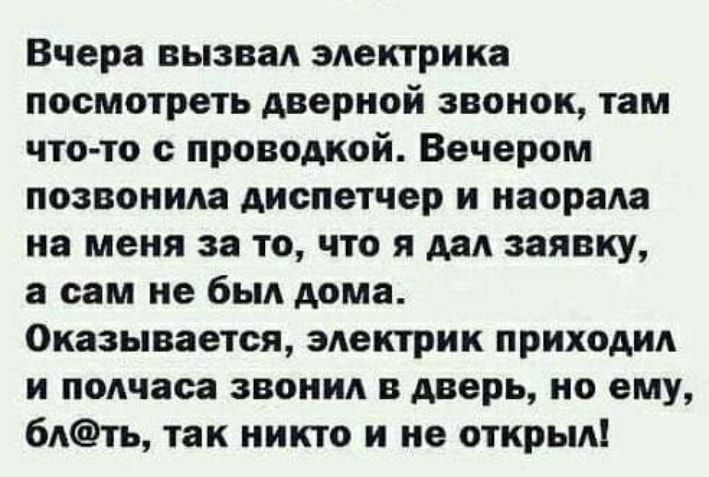 Вчера вызвал электрика посмотреть дверной звонок там что то с проводкой Вечером позвонила диспетчер и наорала на меня за то что я дал заявку а сам не был дома Оказывается электрик приходил и полчаса звонил в дверь но ему блть так никто и не открыл