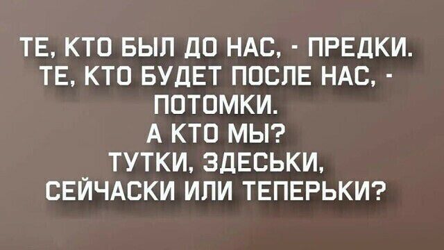 ТЕ КТО БЫЛ ДО НАС ПРЕДКИ ТЕ КТО БУДЕТ ПОСЛЕ НАС ПОТОМКИ А КТО МЫ ТУТКИ ЗДЕСЬКИ СЕЙЧАСКИ ИЛИ ТЕПЕРЬКИ