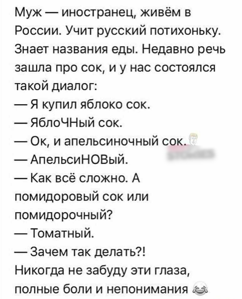 Муж иностранец живём в России Учит русский потихоньку Знает названия еды Недавно речь зашла про сок и у нас состоялся такой диалог Я купил яблоко сок ЯблоЧНый сок Ок и апельсиночный сок АпельсиНОВый Как всё сложно А помидоровый сок или помидорочный Томатный Зачем так делать Никогда не забуду эти глаза полные боли и непонимания да