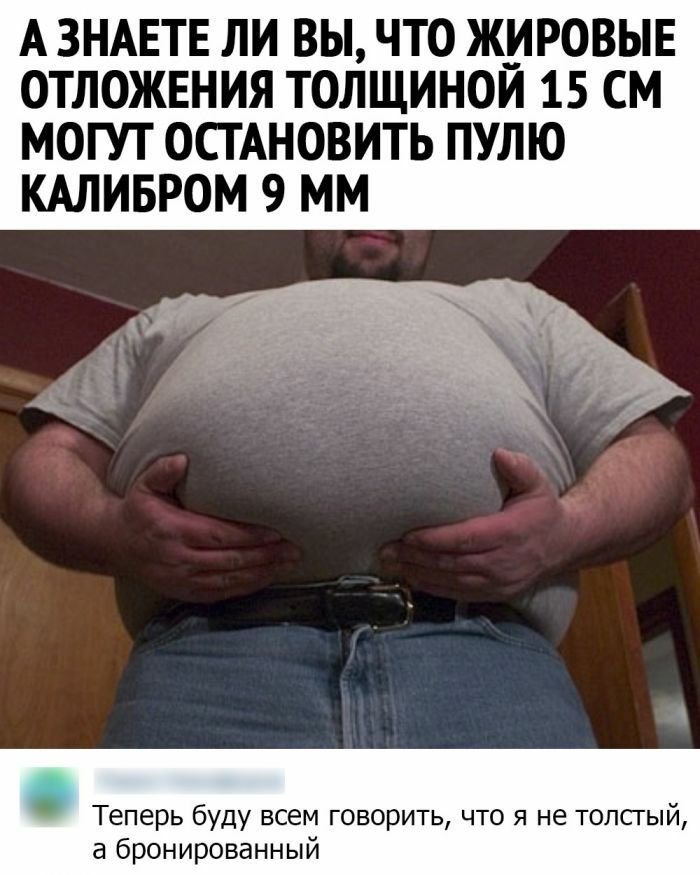 А ЗНАЕТЕ ЛИ ВЫ ЧТО ЖИРОВЫЕ ОТЛОЖЕНИЯ ТОЛЩИНОЙ 15 СМ МОГУТ ОСТАНОВИТЬ ПУЛЮ КАЛИБРОМ 9 ММ Теперь буду всем говорить что я не толсгый а бронированный