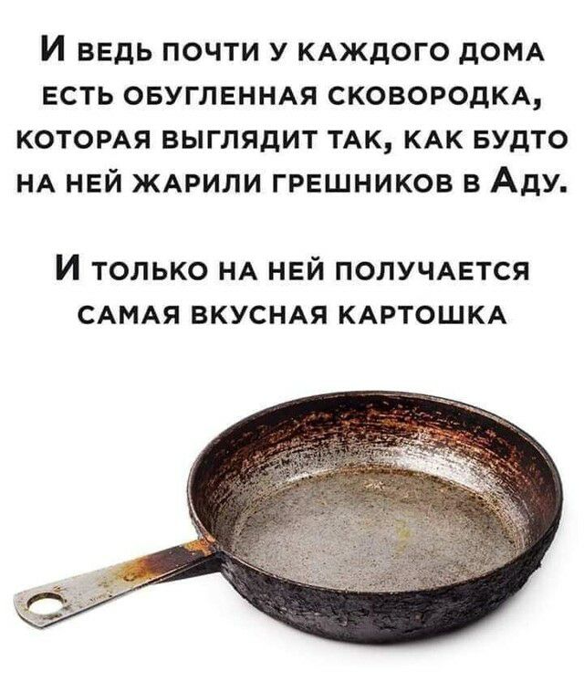 И ВЕДЬ ПОЧТИ У КАЖДОГО ДОМА ЕСТЬ ОБУГЛЕННАЯ СКОВОРОДКА КОТОРАЯ ВЫГЛЯДИТ ТАК КАК БУДТО НА НЕЙ ЖАРИЛИ ГРЕШНИКОВ В АДУ И ТОЛЬКО НА НЕЙ ПОЛУЧАЕТСЯ САМАЯ ВКУСНАЯ КАРТОШКА