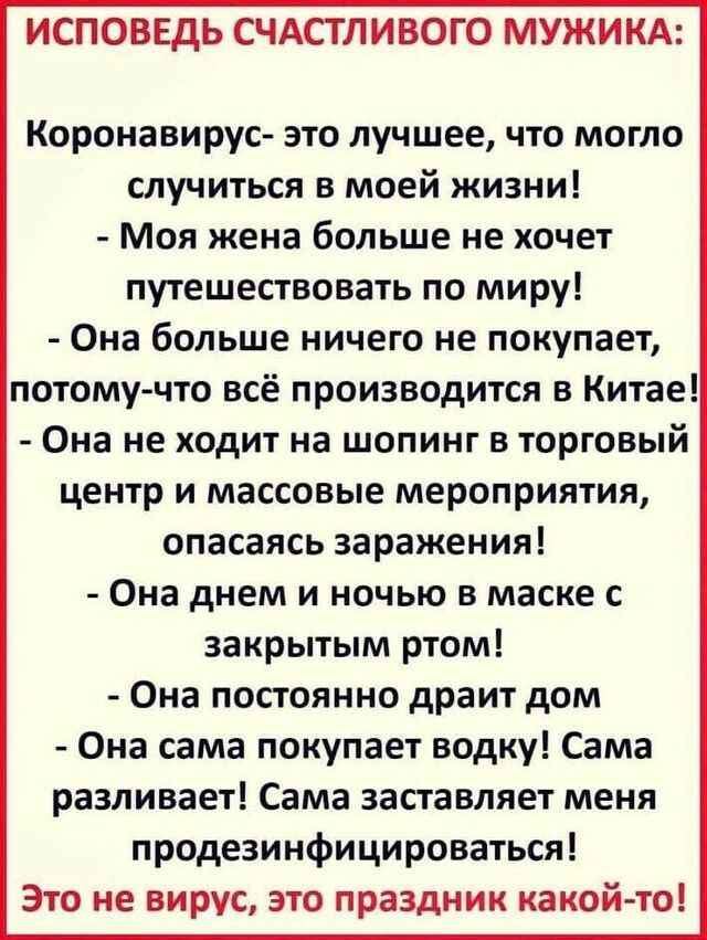 ИСПОВЕДЬ СЧАСТЛИВОГО МУЖИКА Коронавирус это лучшее что могло случиться в моей жизни Моя жена больше не хочет путешествовать по миру Она больше ничего не покупает потому что всё производится в Китае Она не ходит на шопинг в торговый центр и массовые мероприятия опасаясь заражения Она днем и ночью в маске с закрытым ртом Она постоянно драит дом Она сама покупает водку Сама разливает Сама заставляет 