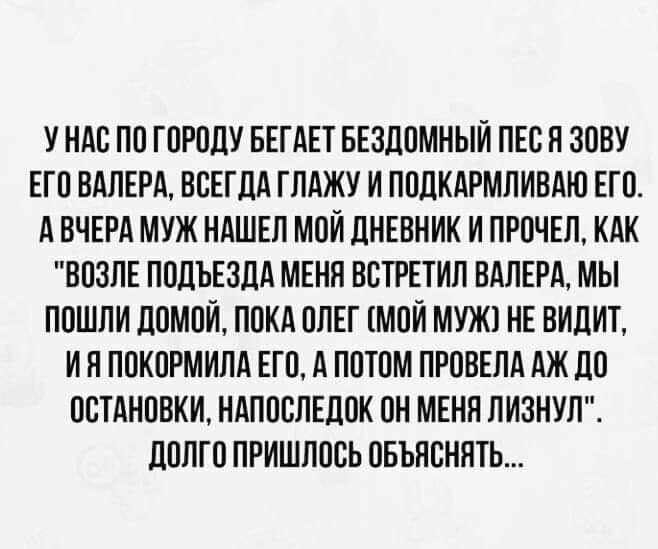 У НАС ПО ГОРОДУ БЕГАЕТ БЕЗДОМНЫИ ПЕСН ЗОВУ ЕГО ВАЛЕРА ВСЕГДА ГЛАЖУ И ПОДКАРМЛИВАЮ ЕГО А ВЧЕРА МУЖ НАШЕЛ МОИ ДНЕВНИК И ЛРОЧЕЛ КАК ВОЗЛЕ ПОДЪЕЗДА МЕНЯ ВСТРЕТИЛ ВАЛЕРА МЫ ПОШЛИ ДОМОЙ ПОКА ОЛЕГ МОИ МУЖ НЕ ВИДИТ И Н ПОКОРМИЛА ЕГО А ПОТОМ ПРОВЕЛА АЖ ДО ОСТАНОВКИ НАПОСЛЕДОК ОН МЕНЯ ЛИЗНУЛ ДОЛГО ПРИШЛОСЬ ОБЪНСНЯТЬ