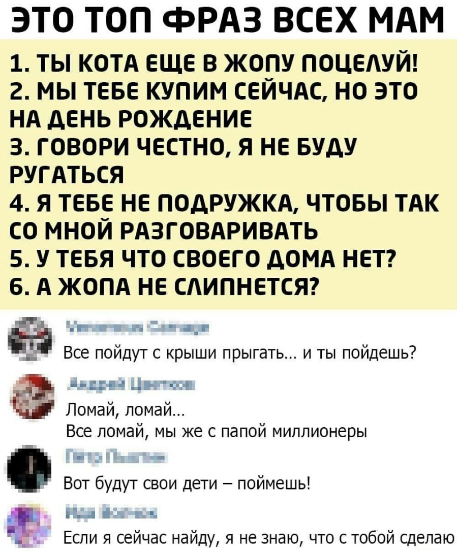 ЭТО ТОП фРАЗ ВСЕХ МАМ 1 ТЫ КОТА ЕЩЕ В ЖОПУ ПОЦЕАУЙ 2 МЫ ТЕБЕ КУПИМ СЕЙЧАС НО ЭТО НА дЕНЬ РОЖДЕНИЕ 3 ГОВОРИ ЧЕСТНО Я НЕ БУДУ РУГАТЬСЯ 4 Я ТЕБЕ НЕ ПОДРУЖКА ЧТОБЫ ТАК СО МНОЙ РАЗГОВАРИВАТЬ 5 У ТЕБЯ ЧТО СВОЕГО дОМА НЕТ 6 А ЖОПА НЕ САИПНЕТСЯ и д _ Е г Все пойдут с крыши прыгать и ты пойдешь і і1_і Ъд ЕЁ Ломай ломай ВСЕ ЛОМдЙ МЫ же С папой миллионеры Вот будут свои дети поймешь _ за 1 Если я сейчас найд