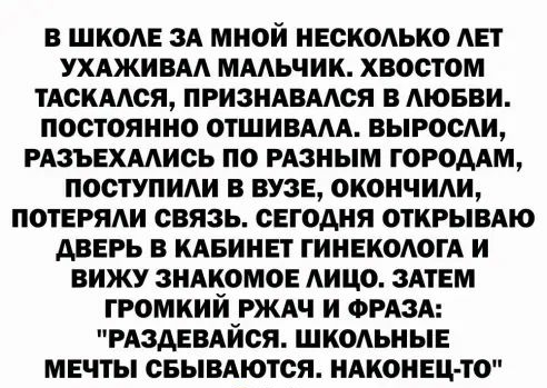В ШКОАЕ ЗА МНОЙ НЕСК0АЬК0 АЕТ УХАЖИВАА МААЬЧИК хвостом ТАСКААСЯ ПРИЗНАВААСЯ В АЮБВИ ПОСТОЯННО ОТШИВААА ВЫРООАИ РАЗЪЕХААИОЬ ПО РАЗНЫМ ГОРОДАМ ПОСТУПИАИ В ВУЗЕ ОКОНЧИАИ ПОТЕРЯАИ СВЯЗЬ СЕГОДНЯ ОТКРЫВАЮ АВЕРЬ В КАБИНЕТ ГИНЕКОЛОГА И ВИЖУ ЗНАКОМОЕ ЛИЦО ЗАТЕМ ГР0МКИИ РЖАЧ И ФРАЗА РАЗАЕВАИСЯ ШКОЛЬНЫЕ МЕЧТЫ СБЫВАЮТСЯ НАКОНЕЦ ТО