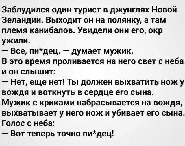 Заблудился один турист в джунглях Новой Зеландии Выходит он на полянку а там племя канибапов Увидепи они его окр ужили Все пидец думает мужик В это время проливается на него свет с неба и он слышит Нет еще нет Ты должен выхватить нож у вождя и воткнуть в сердце его сына Мужик с криками набрасывается на вождя выхватывает у него нож и убивает его сына Голос с неба Вот теперь точно пидец