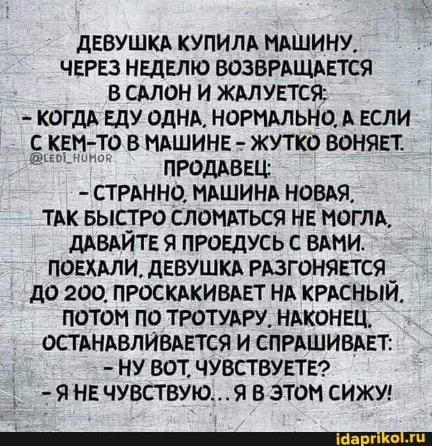 дЕВУШКА КУПИЛА МАШИНУ ЧЕРЕЗ НЕДЕЛЮ ВОЗВРАЩАЕТСЯ В САЛОН И ЖАЛУЕТСЯ КОГДА ЕДУ ОДНА НОРМАЛЬНО А ЕСЛИ С КЕМ ТО В МАШИНЕ т ЖУТКО ВОНЯЕТ ъеоьнцион ПРОДАВЕЦ стрднно мдшинд новдя ТАК БЫСТРО СЛОМАТЬСЯ НЕ МОГЛА дАВАИТЕ Я ПРОЕДУСЬ С ВАМИ ПОЕХАЛИ дЕВУШКА РАЗГОНЯЕТСЯ _ дО 200 ПРОСКАКИВАЕТ НА КРАСНЫИ ПОТОМ ПО ТРОТУАРУ НАКОНЕЦ ОСТ АНАВЛИВАЕТСЯ И СПРАШИВАЕТ НУ ВОТ ЧУВСТВУЕТЕ ъ Т Я НЕ ЧУВСТВУЮЯ В ЭТОМ СИЖУ