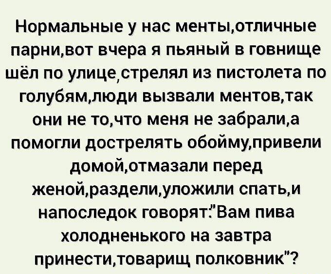Нормальные у нас ментыотличные парнивот вчера я пьяный в говнище шёл по улицестрелял из пистолета по голубямлюди вызвали ментовтак они не точто меня не забралиа помогли дострелять обоймупривели домойотмазали перед женойразделиуложили спатьи напоследок говорятіВам пива холодненького на завтра принеститоварищ полковник
