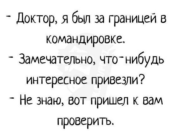 Доктор я бьш за границей в командировке Замечательно что нибудь интересное привезли Не знаю вот пришел к вам проверить