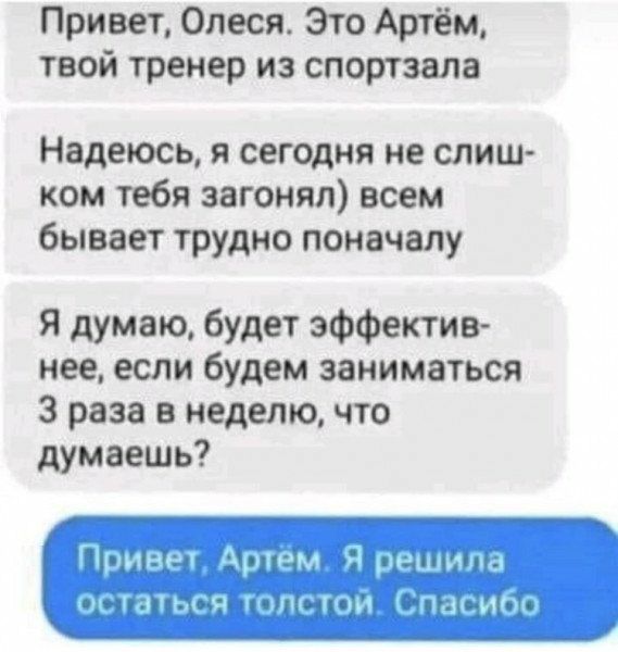Привет Олеся Это Артём твой тренер из спортзала Надеюсь и сегодня не слиш ком тебя загонял всем бывает трудно поначалу Я думаю будет эффектив нее если будем заниматься 3 раза в неделю что думаешь піпн Нпи шспг и мт нмк і кладь
