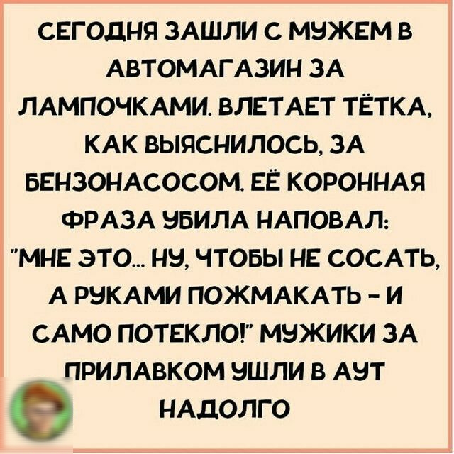 СЕГОДНЯ ЗАШЛИ С МНЖЕМ В АВТОМАГАЗИН ЗА ЛАМПОЧКАМИ ВЛЕТАЕТ ТЁТКА КАК ВЫЯСНИЛОСЬ ЗА БЕНЗОНАСОСОМ ЕЁ КОРОННАЯ ФРАЗА ВБИЛА НАПОВАЛ МНЕ ЭТО НН ЧТОБЫ НЕ СОСАТЬ А РНКАМИ ПОЖМАКАТЬ И САМО ПОТЕКЛО МНЖИКИ ЗА ПРИЛАВКОМ НШЛИ В АНТ НАДОЛГО