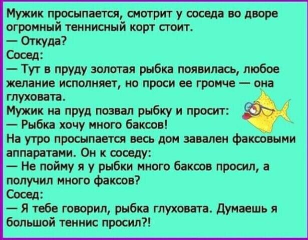 Мужик присылает смотрит у ооседа во дворе огромный теннисный корт стоит Откуда Сосед Тут в пруду золотая рыбка появилась любое желание исполняет но проси ее громче она гпуховата Мужик на ПРУд позвал рыбку и просит Рыбка хочу много баксов На утро просыпается весь дом завален факооеыми аппаратами Он к тому Не пойму я у рыбки много баксов просил а получил много факсов Сосед Я тебе говорил рыбка глухо
