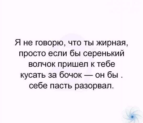 Я не говорю что ты жирная просто если бы серенький волчок пришел к тебе кусать за бочок он бы себе пасть разорвал