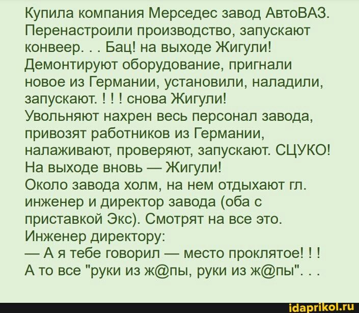 Купила компания Мерседес завод АвтоВАЗ Перенастроили производство запускают конвеер Бац на выходе Жигули Демонтируют оборудование пригнали новое из Германии установили наладили запускают снова Жигули Увольняют нахрен весь персонал завода привозят работников из Германии налаживают проверяют запускают СЦУКО На выходе вновь Жигули Около завода холм на нем отдыхают гл инженер и директор завода оба с п