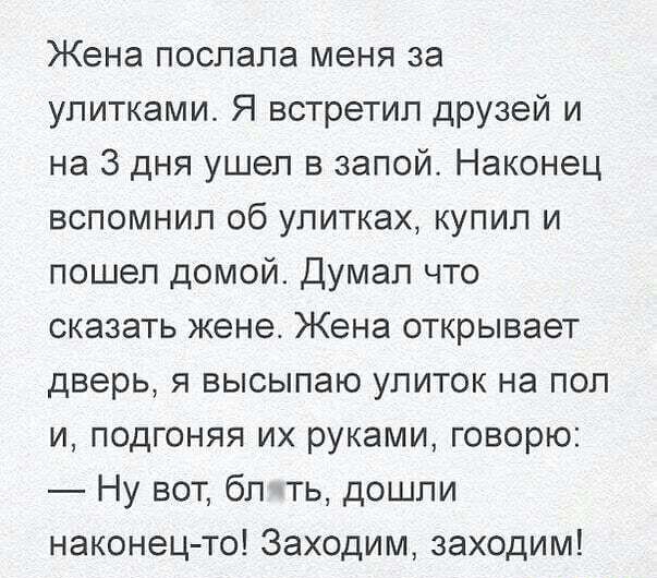 Жена послала меня за улитками Я встретил друзей и на 3 дня ушел в запой Наконец вспомнил об улитках купил и пошел домой Думал что сказать жене Жена открывает дверь я высылаю улиток на пол и подгоняя их руками говорю Ну вот бл ть дошли наконец то Заходим заходим