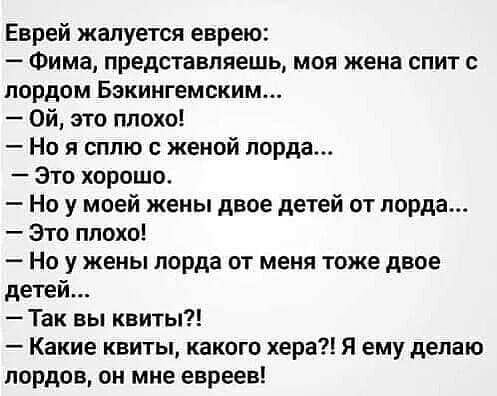 Еврей жалуется еврею Фима представляешь моя жена спит с лордом Бэкингемским Ой это плохо Но я сплю с женой лорда Это хорошо Но у моей жены двое детей от лорда Это плохо Но у жены лорда от меня тоже двое детей Так вы квиты Какие квиты какого хера Я ему делаю лордов он мне евреев
